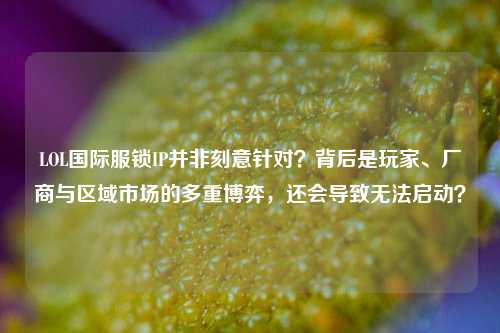 LOL国际服锁IP并非刻意针对？背后是玩家、厂商与区域市场的多重博弈，还会导致无法启动？