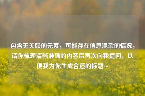 包含无关联的元素，可能存在信息混杂的情况，请你梳理清晰准确的内容后再次向我提问，以便我为你生成合适的标题~