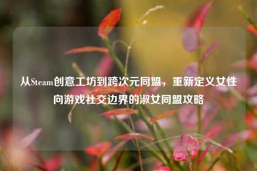 从Steam创意工坊到跨次元同盟，重新定义女性向游戏社交边界的淑女同盟攻略