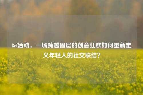 8cf活动，一场跨越圈层的创意狂欢如何重新定义年轻人的社交联结？