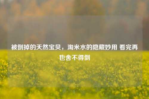 被倒掉的天然宝贝,淘米水的隐藏妙用 看完再也舍不得倒