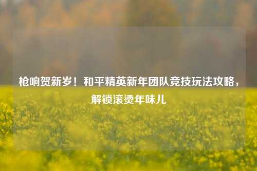 枪响贺新岁！和平精英新年团队竞技玩法攻略，解锁滚烫年味儿
