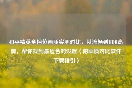和平精英全档位画质实测对比，从流畅到HDR高清，帮你找到最适合的设置（附画质对比软件下载指引）