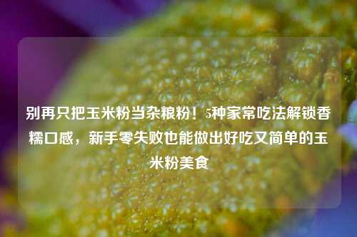 别再只把玉米粉当杂粮粉！5种家常吃法解锁香糯口感，新手零失败也能做出好吃又简单的玉米粉美食