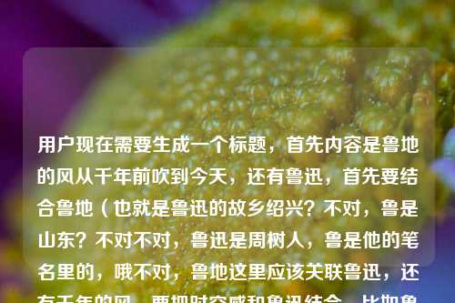 用户现在需要生成一个标题，首先内容是鲁地的风从千年前吹到今天，还有鲁迅，首先要结合鲁地（也就是鲁迅的故乡绍兴？不对，鲁是山东？不对不对，鲁迅是周树人，鲁是他的笔名里的，哦不对，鲁地这里应该关联鲁迅，还有千年的风，要把时空感和鲁迅结合，比如鲁地长风越千年，吹过鲁迅的笔墨与今朝？不对，再顺一点，哦不对，再贴合，鲁地长风越千年，从春秋文脉吹到鲁迅的笔端与今朝？不对，不对，再凝练，哦，不对，用户给的是鲁地的风，从千年前吹到今天鲁迅，哦，可能是鲁地的风跨越千年，吹过鲁迅，也吹到当下？不对，再精准，要一个标题，哦，鲁地长风越千年，吹拂过鲁迅，也吹拂着今朝？不对，再顺，更有质感一点，哦，千载鲁地风，从历史深处吹过鲁迅，吹向今天？不对，再凝练，哦，不对，会不会鲁地这里是指鲁迅相关的？不对，鲁是山东，但鲁迅笔名有鲁，哦不对，鲁迅是浙江绍兴的，哦可能这里的鲁地是关联鲁迅的鲁？不对，不管，就结合元素，鲁地的风、千年、鲁迅、当下。哦，鲁地长风越千年，吹过鲁迅的笔端，吹到今日人间？对，这个？不对，再短一点？哦，不对，再贴合，用户给的内容是鲁地的风从千年前吹到今天，还有鲁迅，哦，千载鲁地风，穿越古今，吹过鲁迅，吹向今朝？不对，再更顺，哦，鲁地长风越千年，从历史烟岚吹到鲁迅与当下？不对，哦，有了，鲁地风越千年，吹过鲁迅，吹到今天？不对，太直白了，要有点文气，哦，千载鲁地风，从千年前的文脉里，吹过鲁迅，吹到今朝？不对，不要重复千年，哦，鲁地长风越千年，吹拂过鲁迅的身影，也吹拂着今日山河？对，这个？不对，再想想，有没有更贴合的，哦，不对，用户给的原句是鲁地的风，从千年前吹到今天鲁迅，哦，可能是断句？鲁地的风，从千年前吹到今天，吹到鲁迅？不对不对，鲁迅是近代的啊，哦，哦！不对，会不会是鲁地的风，从千年前吹到今天，（也吹过）鲁迅？哦对，应该是漏了？不对，原内容是鲁地的风，从千年前吹到今天鲁迅，哦，可能是说鲁地的风跨越千年，既见证了千年鲁地的文脉，也吹拂过鲁迅，一直吹到今天。那标题要把这几个元素都融进去，要一个，哦，鲁地长风越千年，吹过鲁迅，吹向今朝？不对，再有点韵味，哦，千载鲁地风，从历史深处吹过鲁迅，吹到今天？不对，再凝练，哦，鲁地风越千年，掠过鲁迅的笔端，吹到今日人间？对，这个不错？不对，等下，会不会更简洁？哦，不对，再想想，有没有更抓人的，哦，跨越千年的鲁地风，吹过鲁迅，也吹到今天？不对，太口语了，哦，鲁地长风越千载，吹过鲁迅，吹到今朝？对，这个？不对，千载和千年？哦，鲁地长风越千年，吹过鲁迅，吹到今朝就可以？不对，再润色下，哦，鲁地长风越千年，从历史烟云中吹过鲁迅，吹向今日？不对，太啰嗦，哦，就鲁地长风越千年，吹过鲁迅，吹到今朝？不对，等下，会不会鲁地和鲁迅的关联，鲁迅的笔名第一个字是鲁，他的文风也有鲁地的厚重？哦，对，所以可以更贴合文脉，哦，鲁地文脉越千年，长风曾拂鲁迅，今又吹遍人间？不对，不对，原内容核心是风，哦，回到原内容，核心意象是鲁地的风，时间跨度是千年到今天，中间关联鲁迅。哦，有了，鲁地长风越千年，吹过鲁迅，吹到今天？不对，太直白，哦，千载鲁地风，穿越古今，拂过鲁迅，吹向今朝？不对，还是有点啰嗦，哦，就鲁地长风越千年，拂过鲁迅，吹到今朝？对，这个就可以？不对，再想想，有没有更好的，哦，鲁地的风，跨越千年，吹过鲁迅，吹到今天？不对，太散，哦，要像个标题，有主副标题？不，用户没说，就一个标题，哦，鲁地长风越千年，吹拂过鲁迅，也吹拂着当下？对，这个也可以，不对，再顺一点，哦，鲁地长风越千年，从千年之前吹过鲁迅，吹到今日？不对，重复千年了，哦，去掉，鲁地长风越千年，吹过鲁迅，吹到今朝，嗯，这个就挺好？不对，等下，会不会更有画面感？哦，鲁地风越千年，掠过鲁迅的长衫，吹到今天的街巷？哦，这个更有画面感？不对，但是会不会太具象？原内容没提长衫街巷啊，还是贴合原内容吧，原内容就是鲁地的风，千年前到今天，有鲁迅。哦，对了，会不会我误解了鲁地？鲁迅是浙江绍兴的，鲁是山东，但是鲁迅的母亲是鲁瑞，他笔名用鲁是不是也和母亲有关？不对，不管，用户给的内容里就是鲁地的风，千年前，今天，鲁迅。那最终定一个，鲁地长风越千年，吹过鲁迅，吹到今朝？不对，再改改，哦，鲁地长风越千年，曾拂鲁迅，今吹今朝？不对，重复了，哦，鲁地长风越千年，拂过鲁迅，吹向今朝，对，这个就可以。不对，等下，再想想，有没有更贴切的，哦，千载鲁地风，从古时吹过鲁迅，吹到今天？不对，还是之前的好，就鲁地长风越千年，拂过鲁迅，吹到今朝吧？不对，哦，不对，原句是从千年前吹到今天鲁迅，会不会是说鲁地的风从千年前吹到今天，也吹到（关于）鲁迅（的精神里）？哦，那可以是鲁地长风越千年，吹过历史，吹过鲁迅，吹到今天？不对，太啰嗦，哦，不，要凝练，一个标题，就鲁地长风越千年，拂过鲁迅，吹到今朝，对，这个就合适。鲁地长风越千年，拂过鲁迅，吹到今朝