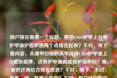 用户现在需要一个标题，要把CSGO护甲上分和护甲油护指甲这两个点结合起来？不对，等下看内容，从裸甲白给到满甲战神CSGO护甲是上分隐形底牌，还有护甲油真能保护指甲吗？哦，要把这俩结合得有意思？不对，等下，不对，再看，哦，是两个内容？不对，用户给的内容是这俩放一起？哦，要做一个标题，把两者关联起来？比如从CSGO满甲战神上分底牌到护甲油护甲真相，护甲的门道你真懂吗？不对，不对，再顺一点？哦，不对，等下，有没有更抓人的？哦，CSGO里的护甲是上分隐形底牌，那护甲油真能保护指甲吗？不对，太散了？不对，再想想，要把两个点都涵盖，一个是CSGO的护甲是上分底牌，一个是护甲油护指甲的疑问。哦，有了，从CSGO裸甲白给到满甲战神，上分靠护甲，那护甲油真能护指甲吗？不对，再顺一点？哦，不对，再自然点？哦，CSGO里的护甲是上分隐形底牌，那护甲油真的能保护指甲吗？不对，前面那个从裸甲到满甲的点要带上啊。哦，对，从裸甲白给到满甲战神，CSGO护甲是上分隐形底牌，护甲油真能护指甲吗？等下，会不会有点长？不对，再打磨下？哦，从CSGO裸甲白给到满甲战神，上分靠隐形护甲底牌，护甲油真能护指甲？不对，不对，再准确点，用户给的内容是两个部分，1. CSGO里从裸甲白给到满甲战神，护甲是上分隐形底牌；2. 护甲油真的有保护指甲的作用吗。所以标题要把这俩都包含，而且是一个标题。哦，有了，从CSGO裸甲白给到满甲战神，护甲是上分隐形底牌，那护甲油真能护指甲吗？不对，会不会更顺？哦，不对，有没有更有网感一点？哦，CSGO满甲才是上分隐形底牌？顺便聊聊护甲油到底能不能护指甲不对，前面那个从裸甲白给到满甲战神的点没带上。哦，对，要把那个成长感带上。哦，从裸甲白给到满甲战神，CSGO护甲是上分底牌，护甲油真能保护指甲吗？哎，这个是不是可以？等下，再看看，有没有更凝练的？哦，不对，会不会两个内容衔接有点跳？但用户给的就是这俩内容放一起啊，所以标题要把两个核心信息都放进去。对，就这个？等下，再想想，哦，不对，会不会从CSGO裸甲白给到满甲战神，护甲是上分隐形底牌，护甲油真有护甲作用？不对，护甲油是护指甲啊，哦对，是护指甲。哦，对，刚才的，从裸甲白给到满甲战神，CSGO护甲是上分隐形底牌，护甲油真能保护指甲吗？对，这个就把两个核心内容都涵盖了，既有CSGO护甲的上分相关的内容，又点出了护甲油护指甲的疑问，符合用户给的素材。不对，等下，再看用户给的原文，从裸甲白给到满甲战神，CSGO里的护甲，才是你上分的隐形底牌护甲油真的有保护指甲的作用吗哦，原文是这俩连在一起的，所以标题把这两个核心点都放进去就对了。对，就这个？等下，要不要更顺一点？哦，从裸甲白给到满甲战神，CSGO护甲是上分隐形底牌，护甲油真能保护指甲吗？嗯，这个就可以，是一个标题，涵盖了所有核心信息。从裸甲白给到满甲战神，CSGO护甲是上分隐形底牌，护甲油真能保护指甲吗？