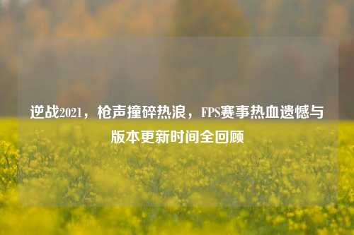 逆战2021，枪声撞碎热浪，FPS赛事热血遗憾与版本更新时间全回顾
