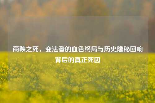 商鞅之死，变法者的血色终局与历史隐秘回响背后的真正死因