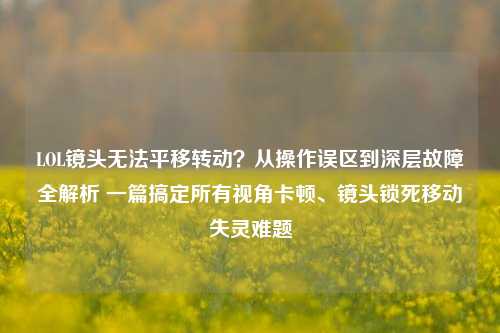 LOL镜头无法平移转动?从操作误区到深层故障全解析 一篇搞定所有视角卡顿、镜头锁死移动失灵难题