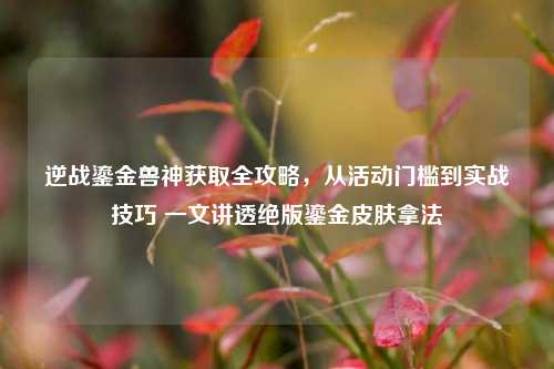 逆战鎏金兽神获取全攻略,从活动门槛到实战技巧 一文讲透绝版鎏金皮肤拿法