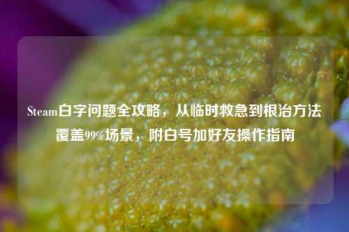 Steam白字问题全攻略，从临时救急到根治方法覆盖99%场景，附白号加好友操作指南