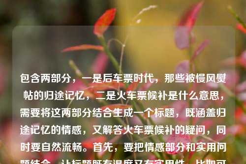 包含两部分,一是后车票时代,那些被慢风熨帖的归途记忆,二是火车票候补是什么意思,需要将这两部分结合生成一个标题,既涵盖归途记忆的情感,又解答火车票候补的疑问,同时要自然流畅。首先,要把情感部分和实用问题结合,让标题既有温度又有实用性。比如可以先点出后车票时代的归途记忆,再引出对火车票候补的疑问解答?不对,再调整,要更连贯。比如后车票时代,慢风熨帖的归途记忆与火车票候补含义解析?不对,再自然点,后车票时代,那些被慢风熨帖的归途记忆及火车票候补是什么意思?但有点口语化,再优化,让它更像标题。哦,不对,要准确结合,既要包含记忆的情感,又要解答候补的意思。再想,后车票时代,慢风熨帖的归途记忆与火车票候补含义解读?不对,用户原文有火车票候补是什意思(应该是什么意思),还有那些被慢风熨帖的归途记忆,结合起来,既要体现情感,又要解答疑问。再调整,后车票时代,那些被慢风熨帖的归途记忆与火车票候补释义?不对,更自然一点,后车票时代,慢风熨帖的归途记忆与火车票候补是什么意思?但有点长,不过要涵盖两部分。等等,再看,用户给的内容是后车票时代,那些被慢风熨帖的归途记忆火车票侯补是什意思,可能是输入时的连写,所以要把这两个核心点都放进去,生成一个标题。再润色,让它更通顺,比如后车票时代,那些被慢风熨帖的归途记忆与火车票候补含义?不对,用户有疑问是什么意思,所以可以体现解答。哦,对,应该是既有情感回忆,又解答实用问题,所以标题可以是后车票时代,慢风熨帖的归途记忆与火车票候补是什么意思?不对,再调整得更像标题,比如后车票时代,那些被慢风熨帖的归途记忆及火车票候补含义解析?不,是什么意思更贴近用户的疑问,再自然点,后车票时代,那些被慢风熨帖的归途记忆与火车票候补是什么意思?不对,再想想,有没有更流畅的?比如后车票时代,慢风熨帖归途记忆,火车票候补是什么意思?对,这样更有节奏感,把两部分分开,既有情感部分,又有疑问部分,符合内容。等等,再看,后车票时代,慢风熨帖的归途记忆,火车票候补是什么意思?对,这个既涵盖了后车票时代,那些被慢风熨帖的归途记忆,又包含了火车票候补是什么意思,而且结构清晰,是一个合适的标题。不对,再检查,有没有更简洁又涵盖的?比如后车票时代,归途记忆里的慢风与火车票候补释义?但用户原文有是什么意思,所以保留疑问更贴合?不,标题可以是陈述加疑问?或者结合起来。再想,用户要的是1个标题,直接生成,要准确涵盖内容。最终确定,后车票时代,那些被慢风熨帖的归途记忆与火车票候补是什么意思?不对,有点重复?不,再调整,后车票时代,慢风熨帖的归途记忆与火车票候补含义解读?不对,用户原文是火车票侯补是什意思,就是问是什么意思,所以标题里体现这个疑问更好。哦,对了,侯补是候补的笔误,要纠正。所以最终标题,后车票时代,那些被慢风熨帖的归途记忆与火车票候补是什么意思?不对,再读一遍,有点长,但确实涵盖了所有内容。或者更凝练一点,后车票时代,慢风熨帖归途记忆,火车票候补是什么意思?对,这个更简洁,结构也更好,前半句是情感回忆,后半句是实用疑问,符合用户提供的内容。等等,再确认,用户提供的内容是两部分,一是后车票时代的归途记忆(慢风熨帖的),二是火车票候补是什么意思,所以这个标题完全涵盖了,而且通顺。就这个吧。后车票时代,慢风熨帖的归途记忆与火车票候补是什么意思