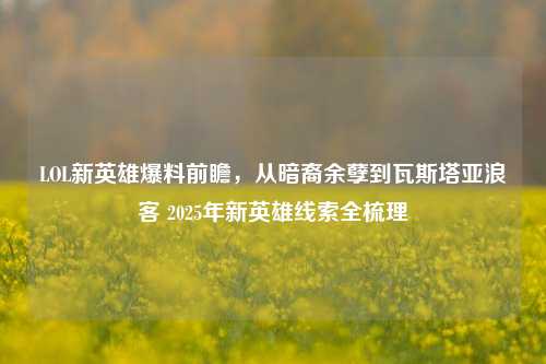 LOL新英雄爆料前瞻,从暗裔余孽到瓦斯塔亚浪客 2025年新英雄线索全梳理