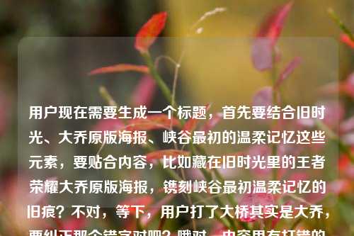 用户现在需要生成一个标题，首先要结合旧时光、大乔原版海报、峡谷最初的温柔记忆这些元素，要贴合内容，比如藏在旧时光里的王者荣耀大乔原版海报，镌刻峡谷最初温柔记忆的旧痕？不对，等下，用户打了大桥其实是大乔，要纠正那个错字对吧？哦对，内容里有打错的大桥，实际是大乔。然后要凝练，一个标题，要准确。哦，再顺一点，旧时光里的王者荣耀大乔原版海报，藏着峡谷最初的温柔记忆？不对，再贴合，哦不对，要更顺？等下，再精准，把核心元素都放进去，旧时光、大乔原版海报、峡谷最初温柔记忆。哦对，刚才用户打错的大桥是笔误，应该是大乔，因为是王者荣耀的英雄大乔。那最终的标题，藏在旧时光里的王者荣耀大乔原版海报，留存峡谷最初的温柔记忆？不对，会不会更有感觉？哦不对，用户要直接1个，准确就行。等下，再自然点，旧时光里的王者荣耀大乔原版海报，承载峡谷最初的温柔记忆？不对，再看原文开头是藏在旧时光里的王者荣耀大桥原版海报，一段关于峡谷最初的温柔记忆王者荣耀大乔原版海报，哦原来有笔误大桥，实际是大乔，所以要把正确的英雄名写上。对，就这个？等下，再凝练点？哦，藏在旧时光里的大乔原版海报，镌刻王者荣耀峡谷最初的温柔记忆？不对，会不会更贴合？哦不对，要准确，核心是旧时光里的王者大乔原版海报，关联最初的峡谷温柔记忆。哦有了，藏在旧时光里的王者荣耀大乔原版海报，载着峡谷最初的温柔记忆？不对，再顺一点，哦，旧时光里的王者荣耀大乔原版海报，藏着峡谷最初的温柔记忆？不对，等下，原文开头就是藏在旧时光里的，那不如，藏在旧时光里的王者荣耀大乔原版海报，封存峡谷最初的温柔记忆？对，这个感觉更好？不对，等下，有没有更自然的？哦不对，不要太刻意，就准确把核心信息放进去，纠正笔误的大桥为正确的大乔。哦等下，再想想，用户要的是1个标题，直接给。哦对，就，藏在旧时光里的王者荣耀大乔原版海报，留存峡谷最初的温柔记忆？不对，哦，留存不如承载？不，封存更有旧时光的感觉。等下，不对，再看，原文里的笔误是大桥，但实际英雄是大乔，所以必须用正确的名字，不能跟着写错。对，最终确定，藏在旧时光里的王者荣耀大乔原版海报，封存峡谷最初的温柔记忆？不对，等下，会不会太绕？哦，更简洁点？旧时光里的大乔原版海报，属于王者峡谷的最初温柔记忆？不对，要把王者荣耀带上？哦，对，核心要素，主体是王者荣耀大乔原版海报，特质是藏在旧时光里，内核是峡谷最初的温柔记忆。那最合适的应该是，藏在旧时光里的王者荣耀大乔原版海报，镌刻峡谷最初的温柔记忆？不对，镌刻有点重，承载吧？哦，藏在旧时光里的王者荣耀大乔原版海报，承载峡谷最初的温柔记忆。对，这个就可以，纠正了原文里的大桥笔误为正确的英雄名大乔，涵盖了所有核心元素，情感也贴合。藏在旧时光里的王者荣耀大乔原版海报，承载峡谷最初的温柔记忆