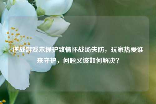 逆战游戏未保护致情怀战场失防,玩家热爱谁来守护,问题又该如何解决?