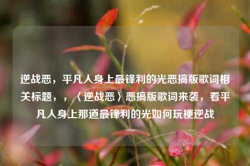 逆战恶，平凡人身上最锋利的光恶搞版歌词相关标题，，〈逆战恶〉恶搞版歌词来袭，看平凡人身上那道最锋利的光如何玩梗逆战