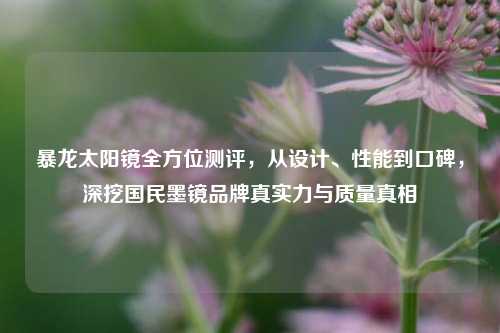 暴龙太阳镜全方位测评，从设计、性能到口碑，深挖国民墨镜品牌真实力与质量真相