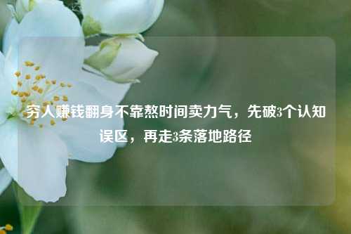 穷人赚钱翻身不靠熬时间卖力气，先破3个认知误区，再走3条落地路径