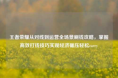 王者荣耀从对线到运营全场景刷钱攻略，掌握高效打钱技巧实现经济碾压轻松carry