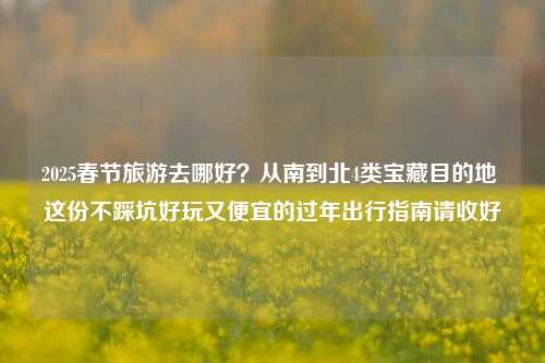 2025春节旅游去哪好?从南到北4类宝藏目的地 这份不踩坑好玩又便宜的过年出行指南请收好