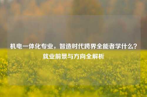 机电一体化专业，智造时代跨界全能者学什么？就业前景与方向全解析
