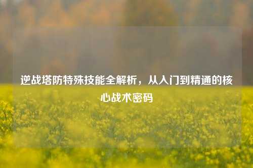 逆战塔防特殊技能全解析，从入门到精通的核心战术密码
