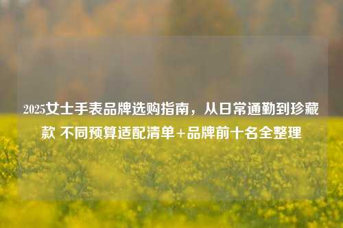2025女士手表品牌选购指南,从日常通勤到珍藏款 不同预算适配清单+品牌前十名全整理