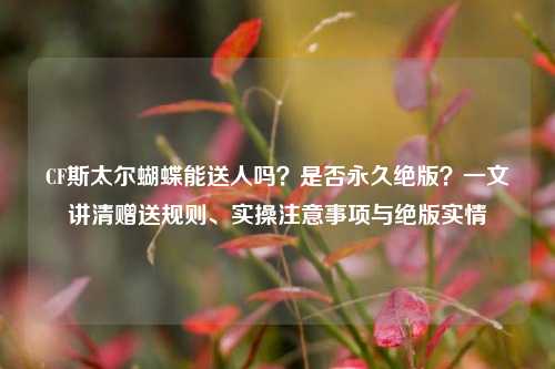 CF斯太尔蝴蝶能送人吗？是否永久绝版？一文讲清赠送规则、实操注意事项与绝版实情