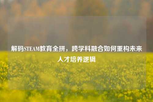 解码STEAM教育全拼，跨学科融合如何重构未来人才培养逻辑