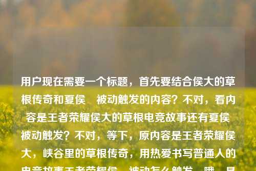 用户现在需要一个标题,首先要结合侯大的草根传奇和夏侯惇被动触发的内容?不对,看内容是王者荣耀侯大的草根电竞故事还有夏侯惇被动触发?不对,等下,原内容是王者荣耀侯大,峡谷里的草根传奇,用热爱书写普通人的电竞故事王者荣耀侯惇被动怎么触发,哦,是侯大的故事还有夏侯惇被动?不对,不对,要把这两个结合?不对,等下,是不是用户的内容里既有侯大的草根传奇,又有夏侯惇被动触发的问题?不对,不对,再看,哦,可能是侯大相关,还有夏侯惇被动?不对,不对,要生成一个标题,得涵盖?不对,等下,不对,侯大是不是打错?不,原内容是侯大,草根传奇,还有夏侯惇被动怎么触发?不对,不对,再理,内容是王者荣耀的侯大,是峡谷草根传奇,用热爱写普通人电竞故事,同时还有夏侯惇被动触发的问题?不对,不对,会不会是侯大玩夏侯惇?哦,对哦!可能是草根玩家侯大的夏侯惇相关?不对,不对,再想,要一个标题,得把核心点放进去,王者荣耀草根玩家侯大的电竞传奇 附夏侯惇被动触发技巧?不对,不对,再顺一点?哦,不对,再看,原内容里有两个点?一个是侯大的草根电竞故事,一个是夏侯惇被动怎么触发?不对,会不会是侯大是玩夏侯惇的草根?对,这样结合的话,标题可以是,王者荣耀草根玩家侯大,以热爱书写普通人电竞传奇,附夏侯惇被动触发详解?不对,不对,再自然一点?哦,不对,用户要直接生成1个,再精准点?等下,不对,会不会我理解错?再看原内容,王者荣耀侯大,峡谷里的草根传奇,用热爱书写普通人的电竞故事王者荣耀侯惇被动怎么触发,哦,可能是用户输入的时候连在一起了,既有侯大的故事,又有夏侯惇被动的问题?不对,侯惇是夏侯惇吧?哦,对,打错了,是夏侯惇。那结合起来的话,标题要把这两个?不对,不对,会不会侯大就是主打夏侯惇的草根玩家?对,这样的话,标题可以是,王者荣耀峡谷草根侯大,用热爱书写普通人电竞故事 一文讲清夏侯惇被动触发方式?不对,再简洁点?哦,不对,再顺,更像标题,王者荣耀草根传奇侯大,以热爱写普通人电竞故事 详解夏侯惇被动触发方法?不对,会不会太啰嗦?等下,有没有更凝练的?哦,不对,再想,会不会用户的内容是两个部分?不,要一个标题,得涵盖核心。哦,不对,等下,会不会侯大是夏侯惇的什么梗?不对,没听过,应该是玩家侯大,草根,玩王者荣耀,然后内容还有夏侯惇被动触发。不对,再调整,更自然,王者荣耀峡谷草根侯大,用热爱书写普通人电竞故事 附夏侯惇被动触发指南?不对,再简洁点?哦,对,标题要醒目,比如,王者荣耀草根玩家侯大的电竞传奇,热爱书写普通人故事,详解夏侯惇被动触发?不对,再顺一点,王者荣耀峡谷草根侯大,以热爱书写普通人电竞传奇 一文看懂夏侯惇被动怎么触发?嗯,这个?不对,等下,有没有更贴合的?哦,不对,会不会我搞错了,是不是侯大就是夏侯惇?不对,夏侯惇是英雄,侯大是玩家吧?对,原内容说峡谷里的草根传奇,用热爱书写普通人的电竞故事,这是玩家,然后后面是问夏侯惇被动怎么触发,所以结合起来,这个标题应该把两个核心都带上?不对,等下,会不会用户是把两个问题放一起了?但要一个标题,所以得整合。哦,不对,再想想,会不会侯大是对夏侯惇的戏称?比如侯惇?不对,夏侯惇姓夏侯,不姓侯。哦,可能是玩家ID叫侯大,主打夏侯惇?对,这样的话,标题可以更顺,王者荣耀草根玩家侯大,用热爱书写普通人电竞故事 详解夏侯惇被动触发技巧。不对,再凝练,适合做标题,王者荣耀峡谷草根侯大,热爱书写普通人电竞传奇 详解夏侯惇被动触发方法。嗯,这个?不对,再短一点?哦,对,标题不要太长,比如,王者荣耀草根侯大的电竞路,用热爱写普通人故事,一文搞懂夏侯惇被动触发。哦,这个更自然?等下,再看,有没有更精准的?不对,用户说直接生成1个标题,只要1个标题,那就要准确涵盖内容里的两个核心,一是侯大作为峡谷草根的普通人电竞故事,二是夏侯惇被动触发的相关内容。对,那最终就定,王者荣耀峡谷草根侯大,以热爱书写普通人电竞故事 详解夏侯惇被动触发方式?不对,再改得更顺口一点,王者荣耀草根传奇侯大,用热爱书写普通人电竞故事 一文讲清夏侯惇被动怎么触发。对,这个就可以,既点出了侯大的草根传奇和普通人电竞故事的核心,又涵盖了夏侯惇被动触发的内容,符合给出的素材。王者荣耀峡谷草根侯大,用热爱书写普通人电竞故事 一文讲清夏侯惇被动触发方式