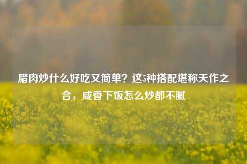 腊肉炒什么好吃又简单？这5种搭配堪称天作之合，咸香下饭怎么炒都不腻