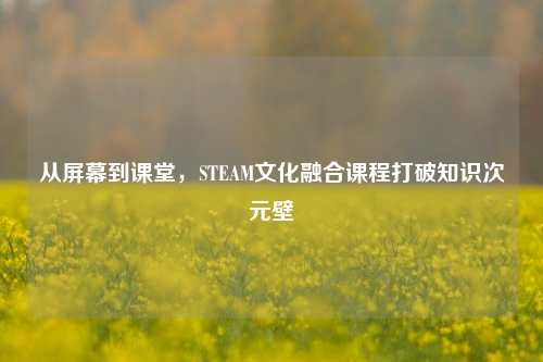 从屏幕到课堂,STEAM文化融合课程打破知识次元壁