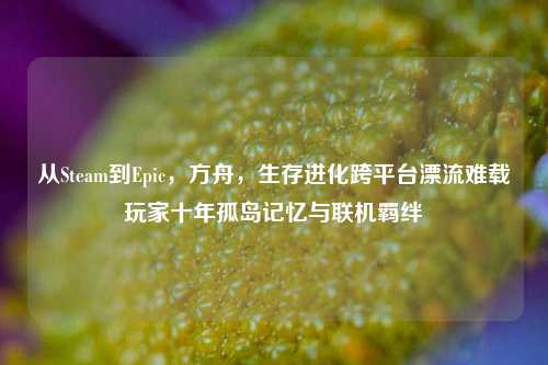 从Steam到Epic，方舟，生存进化跨平台漂流难载玩家十年孤岛记忆与联机羁绊