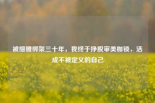 被细腰绑架三十年，我终于挣脱审美枷锁，活成不被定义的自己