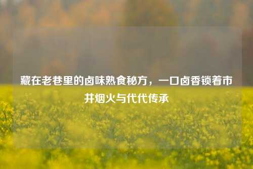 藏在老巷里的卤味熟食秘方，一口卤香锁着市井烟火与代代传承