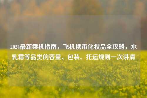 2024最新乘机指南，飞机携带化妆品全攻略，水乳霜等品类的容量、包装、托运规则一次讲清