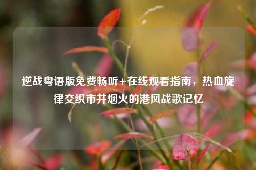 逆战粤语版免费畅听+在线观看指南，热血旋律交织市井烟火的港风战歌记忆