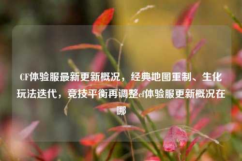 CF体验服最新更新概况，经典地图重制、生化玩法迭代，竞技平衡再调整cf体验服更新概况在哪