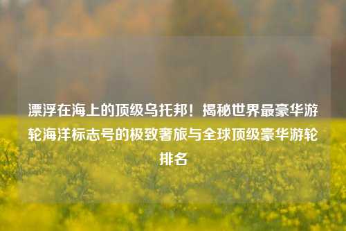 漂浮在海上的顶级乌托邦！揭秘世界最豪华游轮海洋标志号的极致奢旅与全球顶级豪华游轮排名
