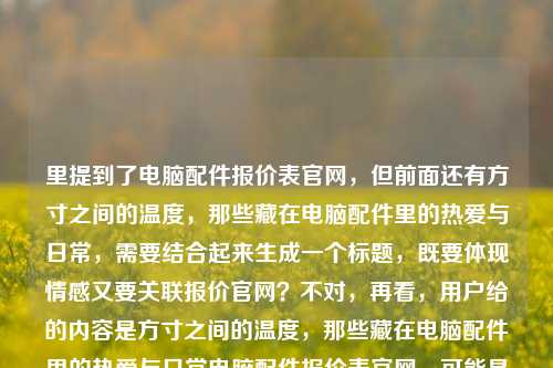 里提到了电脑配件报价表官网,但前面还有方寸之间的温度,那些藏在电脑配件里的热爱与日常,需要结合起来生成一个标题,既要体现情感又要关联报价官网?不对,再看,用户给的内容是方寸之间的温度,那些藏在电脑配件里的热爱与日常电脑配件报价表官网,可能是要把两者结合?不对,再想,要自然,比如方寸间藏温度,电脑配件里的热爱日常与官方报价指南?不对,再调整,更贴合,方寸之间有温度,藏在电脑配件里的热爱日常与官方报价查询?不对,再简洁点,方寸间的温度,电脑配件里的热爱日常与官方报价表?不对,再看,用户要1个标题,结合给出的元素,方寸之间的温度、电脑配件里的热爱与日常、电脑配件报价表官网,所以整合起来,方寸之间见温度,电脑配件里的热爱日常与官方报价查询平台?不对,再自然点,方寸间的温度,藏在电脑配件里的热爱日常与官方报价表官网?不对,有点重复,再优化,方寸之间有温度,电脑配件里的热爱日常与官方报价指南?不对,再想,用户给的内容里有电脑配件报价表官网,所以要体现官网,同时有情感部分,哦,对,方寸间的温度,藏在电脑配件里的热爱日常与官方报价查询官网?不对,再简洁,方寸之间的温度,电脑配件里的热爱日常与官方报价表官网?不对,有点拗口,调整下,方寸见温度,电脑配件里的热爱日常与官方报价查询官网?不对,再顺一点,方寸之间藏温度,电脑配件里的热爱日常与官方报价表官网?嗯,不对,再想想,有没有更流畅的,方寸间的温度,电脑配件里的热爱日常及官方报价查询官网?对,这个?不对,再看,用户给的原内容是方寸之间的温度,那些藏在电脑配件里的热爱与日常电脑配件报价表官网,可能是把情感和实用(报价官网)结合,所以最终确定一个,方寸之间的温度,藏在电脑配件里的热爱日常与官方报价表官网?不对,再改得更顺,方寸间有温度,电脑配件里的热爱日常与官方报价查询官网?哦,不对,电脑配件报价表官网是原词,所以可以是方寸之间的温度,藏在电脑配件里的热爱日常与电脑配件报价表官网?不对,重复了电脑配件,哦,对,前面有了,所以调整,方寸之间的温度,藏在电脑配件里的热爱日常与官方报价表官网。对,这个就可以,既包含了情感部分的方寸之间的温度藏在电脑配件里的热爱日常,又包含了实用部分的官方报价表官网,符合用户给的内容。方寸之间的温度,藏在电脑配件里的热爱日常与官方报价表官网