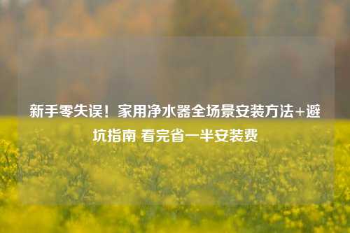 新手零失误！家用净水器全场景安装方法+避坑指南 看完省一半安装费