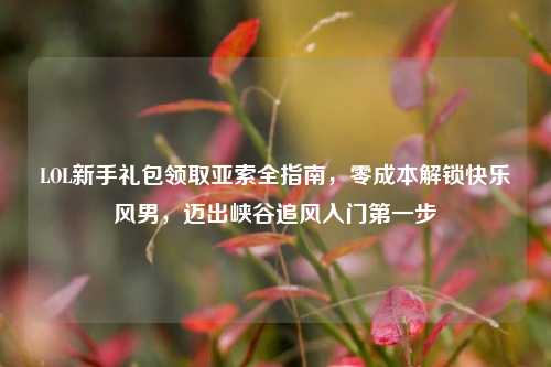 LOL新手礼包领取亚索全指南，零成本解锁快乐风男，迈出峡谷追风入门第一步