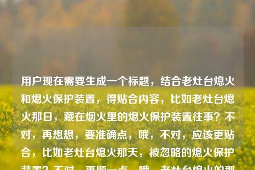 用户现在需要生成一个标题，结合老灶台熄火和熄火保护装置，得贴合内容，比如老灶台熄火那日，藏在烟火里的熄火保护装置往事？不对，再想想，要准确点，哦，不对，应该更贴合，比如老灶台熄火那天，被忽略的熄火保护装置？不对，再顺一点，哦，老灶台熄火的那天，聊聊熄火保护装置那些事？不对，不对，再精准，哦，不对，用户给的是老灶台熄火的那天熄火保护装置，要把两者结合，有场景感，比如老灶台熄火那日，熄火保护装置藏着的烟火安全密码？不对，会不会太绕？哦，不对，要自然，比如老灶台熄火的那天，我才懂熄火保护装置的重要性？哦，这个好像更贴合，有场景，有核心点。不对，再想想，有没有更合适的？哦，不对，再看，用户要直接1个标题，那这个？等下，再调整下，老灶台熄火那天，熄火保护装置的重要性我终于懂了？不对，还是老灶台熄火的那天，我才明白熄火保护装置有多关键？哦，不对，会不会更有温度一点？比如老灶台熄火那日，熄火保护装置守着的烟火安全？哦，这个也不错？不对，再想想，要准确，结合场景，核心是老灶台熄火引出熄火保护装置，那选哪个？哦，老灶台熄火的那天，我读懂了熄火保护装置的安全意义？不对，还是更接地气一点？哦，老灶台熄火那天，别小看熄火保护装置的作用？不对，等下，有没有更贴合的，哦，不对，用户给的内容就是老灶台熄火的那天熄火保护装置，所以标题要把这两个元素都放进去，有叙事感，比如老灶台熄火的那天，我才注意到不起眼的熄火保护装置？哦，这个好像可以？不对，再想想，会不会更好？哦，老灶台熄火那日，熄火保护装置才是烟火里的安全守护者？嗯，这个也不错？不对，等下，要自然，不要太生硬。哦，对了，老灶台熄火的那天，我终于认识了熄火保护装置？不对，会不会太普通？哦，不对，再想想，核心是老灶台熄火这个事件关联熄火保护装置，那老灶台熄火那天，熄火保护装置藏着居家安全的关键？哦，不对，还是更有生活感一点，毕竟老灶台是生活里的东西。哦，有了，老灶台熄火的那天，我才懂熄火保护装置的重要性。对，这个很直白，有场景，有核心主题，就这个？等下，再确认，有没有更合适的？哦，不对，会不会更有故事感？比如老灶台熄火那日，被我忽视许久的熄火保护装置？也可以，但刚才那个更直白点，点明核心。不对，再想想，用户要的是根据老灶台熄火的那天熄火保护装置生成标题，那这个标题要包含这两个核心要素，同时有吸引力。哦，就定老灶台熄火的那天，我才懂熄火保护装置的重要性？不对，等下，会不会更好？比如老灶台熄火那天，熄火保护装置，烟火气里的安全防线？哦，这个好像更有质感一点？对哦，烟火气里的安全防线既贴合老灶台的烟火属性，又点出熄火保护装置的作用。等下，对比下，老灶台熄火那天，熄火保护装置，烟火气里的安全防线，这个是不是更好？对，既有场景（老灶台熄火那天），又有核心主体（熄火保护装置），还点出了它的价值（烟火气里的安全防线），很合适。不对，再顺一下，老灶台熄火的那天，熄火保护装置是烟火气里的安全防线？哦，也可以，但刚才那个带个停顿也不错。不对，再想想，有没有更顺的？哦，老灶台熄火的那天，熄火保护装置，烟火气里的安全守护者？也可以，但安全防线更准确，因为它是防护装置。嗯，就这个吧？不对，等下，再确认，用户只要1个，那选这个，老灶台熄火的那天，熄火保护装置是烟火气里的安全防线。对，这个挺好的。老灶台熄火的那天，熄火保护装置是烟火气里的安全防线