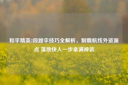 和平精英2段跳伞技巧全解析，制霸航线外资源点 落地快人一步拿满神装