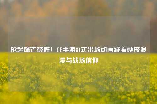 枪起锋芒破阵!CF手游81式出场动画藏着硬核浪漫与战场信仰