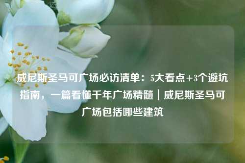 威尼斯圣马可广场必访清单：5大看点+3个避坑指南，一篇看懂千年广场精髓｜威尼斯圣马可广场包括哪些建筑