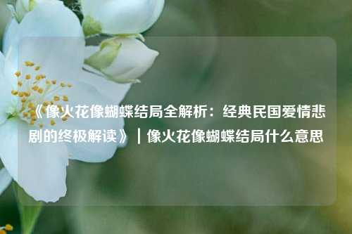 《像火花像蝴蝶结局全解析：经典民国爱情悲剧的终极解读》｜像火花像蝴蝶结局什么意思