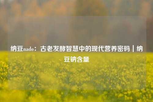 纳豆nado：古老发酵智慧中的现代营养密码｜纳豆钠含量
