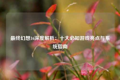 最终幻想16深度解析：十大必知游戏亮点与系统指南